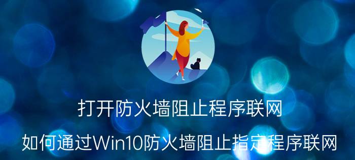 打开防火墙阻止程序联网 如何通过Win10防火墙阻止指定程序联网？